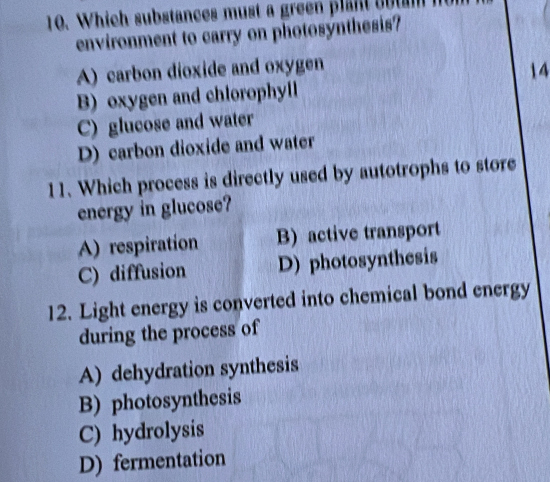 Which substances must a green plant c o t m 
environment to carry on photosynthesis?
A) carbon dioxide and oxygen
14
B) oxygen and chlorophyll
C) glucose and water
D) carbon dioxide and water
11. Which process is directly used by autotrophs to store
energy in glucose?
A) respiration B) active transport
C) diffusion D) photosynthesis
12. Light energy is converted into chemical bond energy
during the process of
A) dehydration synthesis
B) photosynthesis
C) hydrolysis
D) fermentation