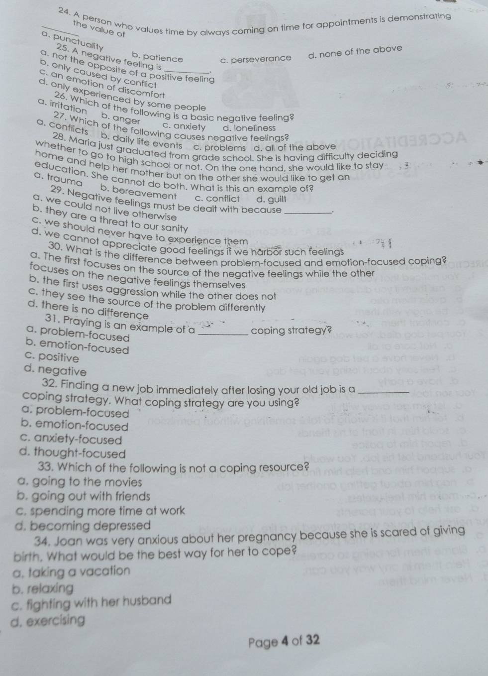 A person who values time bv always coming on time for appointments is demonstrating
the value of
a. punctuality 25. A negative feeling is
b. patience c. perseverance d. none of the above
a. not the opposite of a positive feeling
.
b. only caused by conflict
c. an emotion of discomfort_
d. only experienced by some people
26. Which of the following is a basic neqative feeling?
a. irritation b. anger
c. anxiety d. loneliness
a. conflicts
27. Which of the following causes negative feelings?
b. daily life events c. problems d. all of the above
28. Maria just graduated from grade school. She is having difficulty deciding
whether to go to high school or not. On the one hand, she would like to stay  
home and help her mother but on the other she would like to get an
education. She cannot do both. What is this an example of?
a. trauma b. bereavement c. conflict d. guilt
29. Negative feelings must be dealt with because _.
a. we could not live otherwise
b. they are a threat to our sanity
c. we should never have to experience them
d. we cannot appreciate good feelings if we harbor such feelings
30. What is the difference between problem-focused and emotion-focused coping?
a. The first focuses on the source of the negative feelings while the other
focuses on the negative feelings themselves
b. the first uses aggression while the other does not
c. they see the source of the problem differently
d. there is no differençe
31. Praying is an example of a_
coping strategy?
a. problem-focused
b. emotion-focused
c. positive
d. negative
32. Finding a new job immediately after losing your old job is a_
coping strategy. What coping strategy are you using?
a. problem-focused
b. emotion-focused
c. anxiety-focused
d. thought-focused
33. Which of the following is not a coping resource?
a. going to the movies
b. going out with friends
c. spending more time at work
d. becoming depressed
34. Joan was very anxious about her pregnancy because she is scared of giving
birth. What would be the best way for her to cope?
a. taking a vacation
b. relaxing
c. fighting with her husband
d. exercising
Page 4 of 32