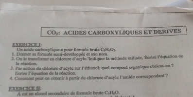 CO_2 : ACIDES CARBOXYLIQUES ET DERIVES 
EXERCICE I: 
Un acide carboxylique a pour formule brute C_3H_6O_2
1. Donner sa formule semi-developpée et son nom. 
2. On le transforme en chlorure d'acyle. Indiquer la méthode utilisée, Écrire l'équation de 
la réaction. 
3. Par action du chlorure d'acyle sur l'éthanol: quel composé organique obtient-on ? 
Ecrire l'équation de la réaction. 
4. Comment peut on obtenir à partir du chlorure d'acyle l'amide correspondant'? 
EXERCICE II: 
A est un alcool secondaire de formule brute C₃H₃O.