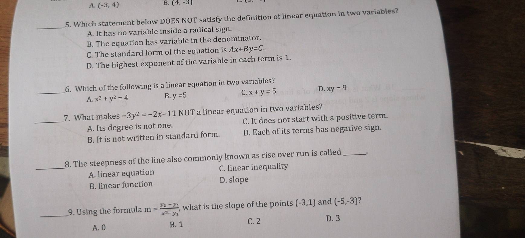 A. (-3,4)
B. (4,-3)
_5. Which statement below DOES NOT satisfy the definition of linear equation in two variables?
A. It has no variable inside a radical sign.
B. The equation has variable in the denominator.
C. The standard form of the equation is Ax+By=C.
D. The highest exponent of the variable in each term is 1.
_
6. Which of the following is a linear equation in two variables?
A. x^2+y^2=4
B. y=5
C. x+y=5
D. xy=9
7. What makes -3y^2=-2x-11 NOT a linear equation in two variables?
_A. Its degree is not one. C. It does not start with a positive term.
B. It is not written in standard form. D. Each of its terms has negative sign.
8. The steepness of the line also commonly known as rise over run is called _.
_A. linear equation C. linear inequality
B. linear function
D. slope
_9. Using the formula m=frac y_2-y_1x^2-y_1 , what is the slope of the points (-3,1) and (-5,-3) 2
C. 2 D. 3
A. 0 B. 1