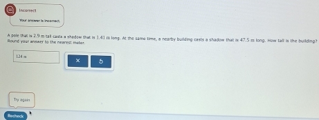 a Incarrect 
Your arrwer is incottect 
A pole that is 2.9 m tall casts a shadow that is 1.41 m long. At the same time, a nearby building casts a shadow that is 47.5 m long. How tall is the building? 
Round your answer to the nearest meter
124 m × 5 
Trr agein 
Rochec
