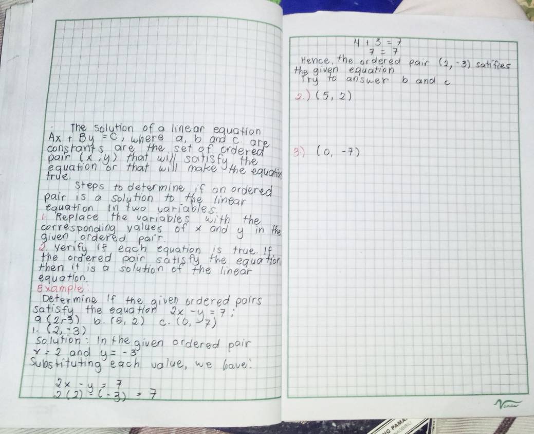 The solution of a linear equation
Ax+By=C , where a, b and c are
constants are the set of ordered 
pain (x,y) that will sotisfy the
equation or that will make the equatin
true
steps to determine if on ordered
pair is a solution to the linear
equation in two variables.
1 Replace the variables with the
corresponding values of x and y in the
given ordered pair
2. verify if each equation is true. If
the ordered pair satisfy, the equation
then it is a solution of the linear
equation
Example
Determine If the given ordered poirs
satisfy the equation 2x-y=7 (0,-7)
a(2,-3) b. (5,2) C.
1 (2,-3)
solution: In the given ordered pair
x=2 and y=-3
Substituting each value, we have!
beginarrayr 2x-y=7 2(2)-(-3)=7endarray