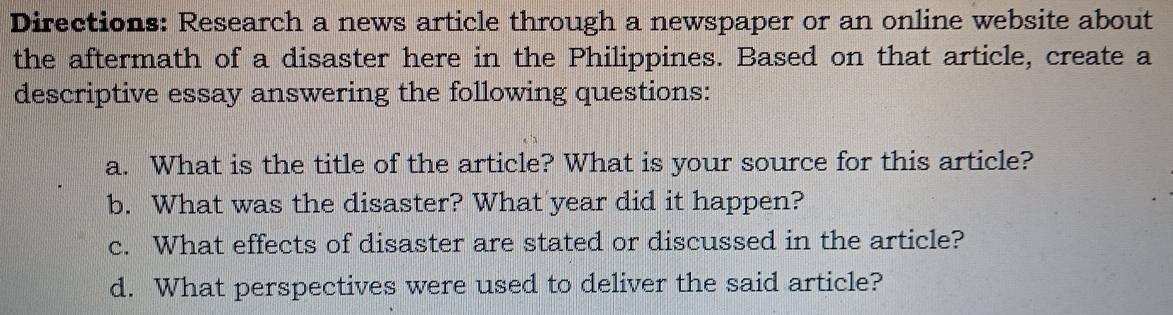 Directions: Research a news article through a newspaper or an online website about 
the aftermath of a disaster here in the Philippines. Based on that article, create a 
descriptive essay answering the following questions: 
a. What is the title of the article? What is your source for this article? 
b. What was the disaster? What year did it happen? 
c. What effects of disaster are stated or discussed in the article? 
d. What perspectives were used to deliver the said article?