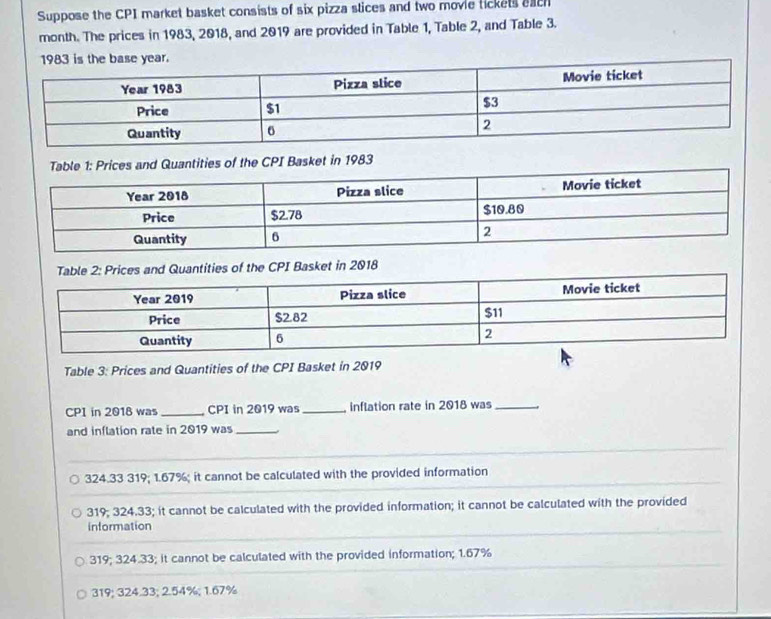 Suppose the CPI market basket consists of six pizza stices and two movie tickets each
month. The prices in 1983, 2018, and 2019 are provided in Table 1, Table 2, and Table 3.
Table 1: Prices and Quantities of the CPI Basket in 1983
nd Quantities of the CPI Basket in 2018
Table 3: Prices and Quantities of the CPI Basket in 2019
CPI in 2018 was_ CPI in 2019 was _inflation rate in 2018 was_
and inflation rate in 2019 was_
324.33 319; 1.67%; it cannot be calculated with the provided information
319; 324.33; it cannot be calculated with the provided information; it cannot be calculated with the provided
information
319; 324.33; it cannot be calculated with the provided information; 1.67%
319; 324.33; 2.54%; 1.67%