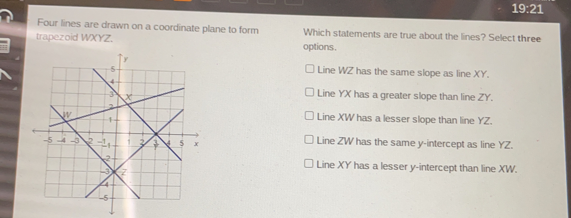 19:21
Four lines are drawn on a coordinate plane to form Which statements are true about the lines? Select three
trapezoid WXYZ.
options.
Line WZ has the same slope as line XY.
Line YX has a greater slope than line ZY.
Line XW has a lesser slope than line YZ.
Line ZW has the same y-intercept as line YZ.
Line XY has a lesser y-intercept than line XW.