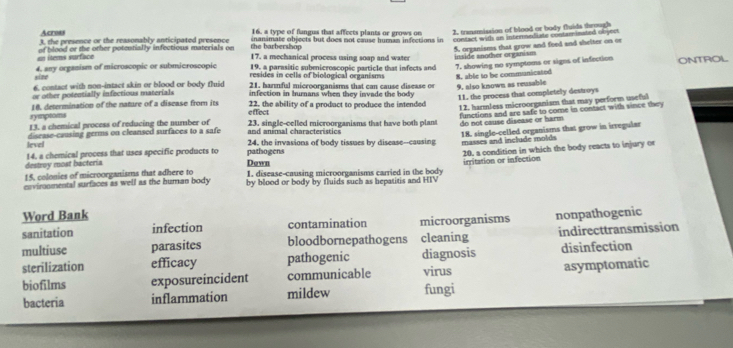 Across 16. a type of fungus that affects plants or grows on 2. transmission of blood or body fluids through
3, the presence or the reasonably anticipated presence inansmate objects but does not cause huran infections in contact with an internsediate contaminated object
en ítems surface of blood or the other potentially infectious materials on the b arbershón 
5. organisms that grow and feed and shelter on or
17. a mechanical process using soap and water
19. a parasitic subenicroscopic particle that infects and inside another organism 7. showing no symptoms or siges of infection ONTROL
size 4. any orgazism of microscopic or submicroscopic resides in cells of biological organisms 8. able to be communicated
6. contact with non-intact skin or blood or body fluid 21, harmful microorganisms that can cause disease or 9, also known as reusable
or other potentially infectious materials infection in hurans when they invade the body
18. determination of the nature of a disease from its 22. the ability of a product to produce the intended 11. the process that completely destroys
13. a chemical process of reducing the number of 23. single-celled microorganisms that have both plant 12. harmless microorganism that may perform useful
symptorns effect
functions and are safe to come in contact with since they
do not cause disease or harm
and aninal characteristics
18. single-celled organisms that grow in irregular
level disease-causing germs on cleansed surfaces to a safe 24. the invasions of body tissues by disease--causing
destroy most bacteria 14. a chemical process that uses specific products to pathogens masses and include molds
15, colonies of microorganisms that adhere to 1. disease-causing microorganisms carried in the body 20, a condition in which the body reacts to injury or
Down
envimnmental surfaces as well as the human body by blood or body by fluids such as hepatitis and HIV irritation or infection
Word Bank
sanitation infection contamination microorganisms nonpathogenic
multiuse parasites bloodbornepathogens cleaning indirecttransmission
sterilization efficacy pathogenic diagnosis disinfection
biofilms exposureincident communicable virus asymptomatic
bacteria inflammation mildew fungi