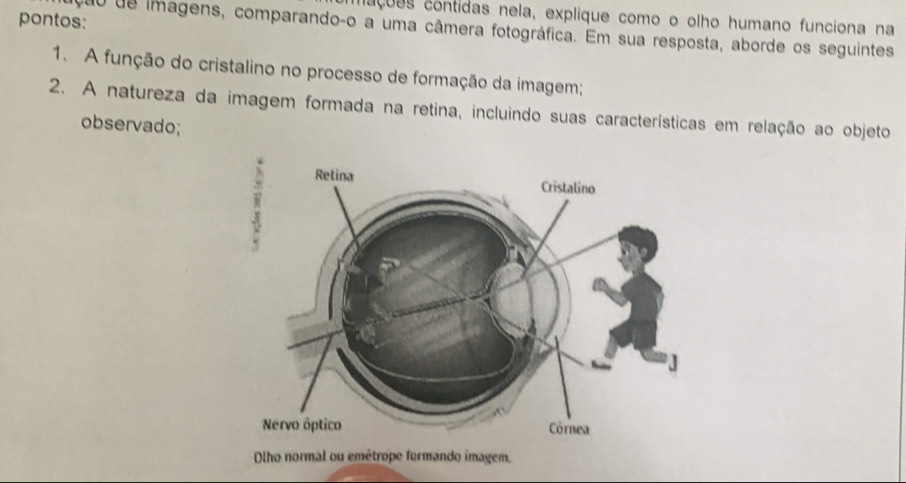 nações contidas nela, explique como o olho humano funciona na 
pontos: 
quo de imagens, comparando-o a uma câmera fotográfica. Em sua resposta, aborde os seguintes 
1. A função do cristalino no processo de formação da imagem; 
2. A natureza da imagem formada na retina, incluindo suas características em relação ao objeto 
observado; 
Olho normal ou emétrope formando imagem.