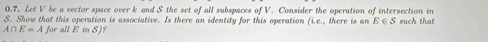 Let V be a vector space over k and S the set of all subspaces of V. Consider the operation of intersection in
S. Show that this operation is associative. Is there an identity for this operation (i.e., there is an E∈ S such that
A∩ E=A for all E in S)?