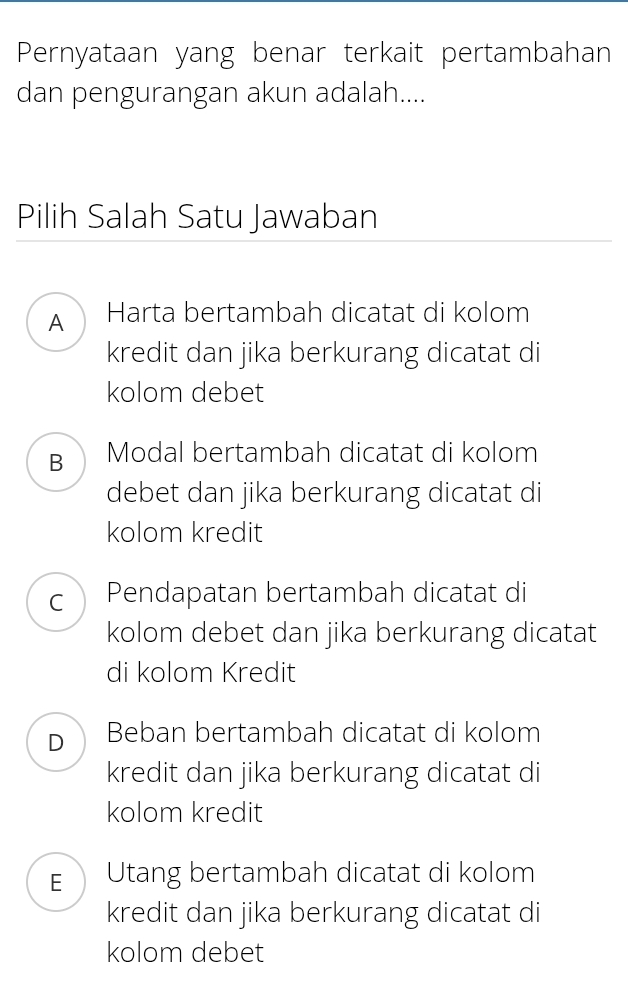 Pernyataan yang benar terkait pertambahan
dan pengurangan akun adalah....
Pilih Salah Satu Jawaban
A Harta bertambah dicatat di kolom
kredit dan jika berkurang dicatat di
kolom debet
B Modal bertambah dicatat di kolom
debet dan jika berkurang dicatat di
kolom kredit
C Pendapatan bertambah dicatat di
kolom debet dan jika berkurang dicatat
di kolom Kredit
D Beban bertambah dicatat di kolom
kredit dan jika berkurang dicatat di
kolom kredit
E Utang bertambah dicatat di kolom
kredit dan jika berkurang dicatat di
kolom debet