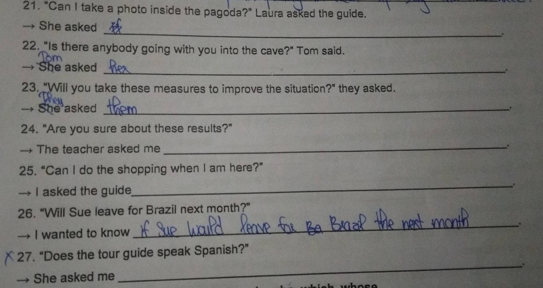 “Can I take a photo inside the pagoda?” Laura asked the guide. 
_ 
→ She asked 
. 
22. “Is there anybody going with you into the cave?” Tom said. 
→ She asked_ 
、 
23. “Will you take these measures to improve the situation?” they asked. 
→ She asked_ 
24. “Are you sure about these results?” 
→ The teacher asked me 
_ 
25. “Can I do the shopping when I am here?” 
→ I asked the guide 
_ 
_ 
26. “Will Sue leave for Brazil next month?” 
I wanted to know 
27. “Does the tour guide speak Spanish?” 
She asked me _: