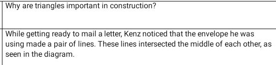 Why are triangles important in construction? 
While getting ready to mail a letter, Kenz noticed that the envelope he was 
using made a pair of lines. These lines intersected the middle of each other, as 
seen in the diagram.