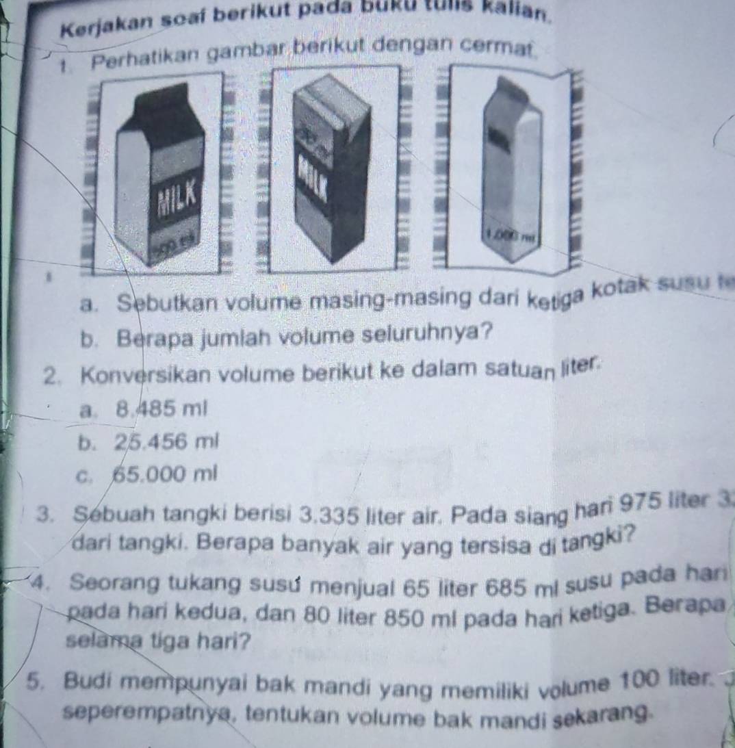 Kerjakan soaí berikut pada buku tuns kalian.
Perhatikan gambar berikut dengan cermat
500
1.000 r
1
a. Sebutkan volume masing-masing dari ketiga kotak susu t
b. Berapa jumlah volume seluruhnya?
2. Konversikan volume berikut ke dalam satuan liter
a. 8.485 ml
b. 25.456 ml
c. 65.000 ml
3. Sebuah tangki berisi 3,335 liter air. Pada siang har 975 liter 3
dari tangki. Berapa banyak air yang tersisa di tangki?
4. Seorang tukang susu menjual 65 liter 685 ml susu pada har
pada hari kedua, dan 80 liter 850 ml pada hari ketiga. Berapa
selama tiga hari?
5. Budi mempunyai bak mandi yang memiliki volume 100 liter.
seperempatnya, tentukan volume bak mandi sekarang.