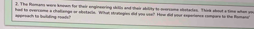 The Romans were known for their engineering skills and their ability to overcome obstacles. Think about a time when yo 
had to overcome a challenge or obstacle. What strategies did you use? How did your experience compare to the Romans' 
approach to building roads?