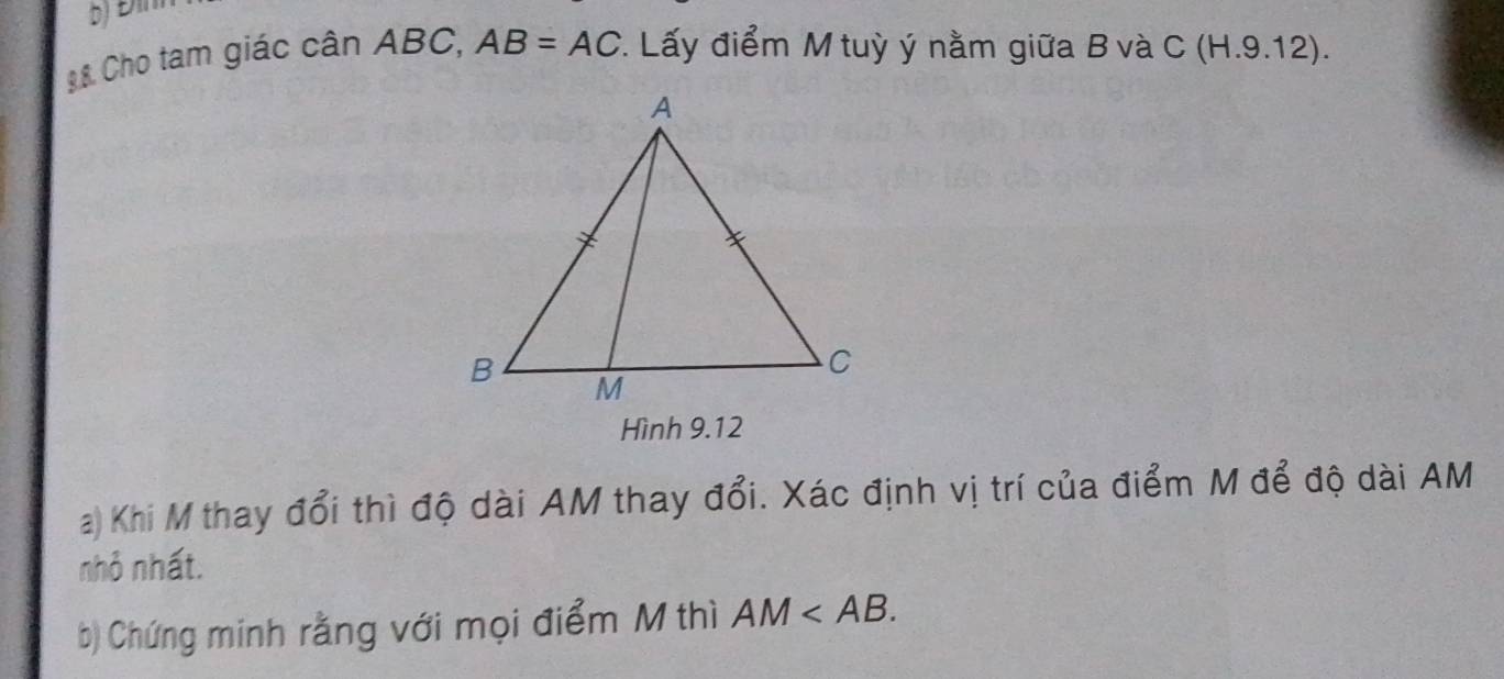 Đìn 
8 8 Cho tam giác cân ABC, AB=AC *. Lấy điểm M tuỳ ý nằm giữa B và ( C(H.9.12 ). 
Hình 9.12
a) Khi M thay đổi thì độ dài AM thay đổi. Xác định vị trí của điểm M để độ dài AM
nhỏ nhất. 
b) Chứng minh rằng với mọi điểm M thì AM .