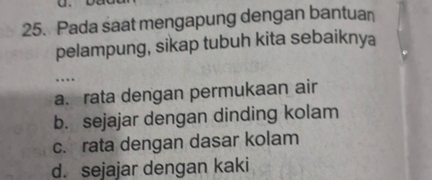 Pada saat mengapung dengan bantuan
pelampung, sikap tubuh kita sebaiknya
…
a. rata dengan permukaan air
b. sejajar dengan dinding kolam
c. rata dengan dasar kolam
d. sejajar dengan kaki