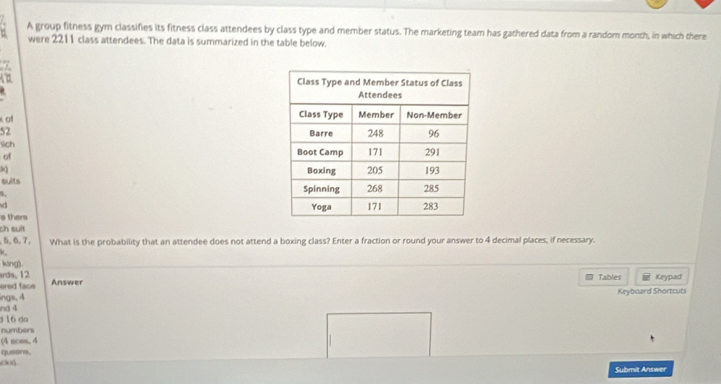 A group fitness gym classifies its fitness class attendees by class type and member status. The marketing team has gathered data from a random month, in which there 
were 2211 class attendees. The data is summarized in the table below.
7
0
of
52
sich 
of
3
suits 
d 
thera 
ch suít
5, 6, 7, What is the probability that an attendee does not attend a boxing class? Enter a fraction or round your answer to 4 decimal places, if necessary. 
k 
king). 
ards. 12 Tables Keypad 
ered face Answer 
ings, 4 Keyboard Shortcuts 
nd 4 
16 do 
numbers 
(4 aces. 4 
qusons. 
cka) . 
Submit Answer