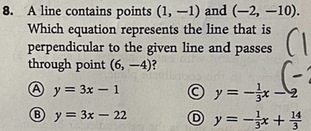 A line contains points (1,-1) and (-2,-10). 
Which equation represents the line that is
perpendicular to the given line and passes
through point (6,-4) ?
A y=3x-1
y=- 1/3 x-2
B y=3x-22
D y=- 1/3 x+ 14/3 