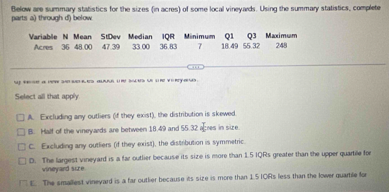 Below are summary statistics for the sizes (in acres) of some local vineyards. Using the summary statistics, complete
parts a) through d) below.
Variable N Mean StDev Median IQR Minimum Q1 Q3 Maximum
Acres 36 48.00 47.39 33.00 36.83 7 18.49 55.32 248
uy wme a rew sentences about the sizes of the vineyards .
Select all that apply
A. Excluding any outliers (if they exist), the distribution is skewed.
B. Half of the vineyards are between 18.49 and 55.32 acres in size.
C. Excluding any outliers (if they exist), the distribution is symmetric.
D. The largest vineyard is a far outlier because its size is more than 1.5 IQRs greater than the upper quartile for
vineyard size
E. The smallest vineyard is a far outlier because its size is more than 1.5 IORs less than the lower quartile for
