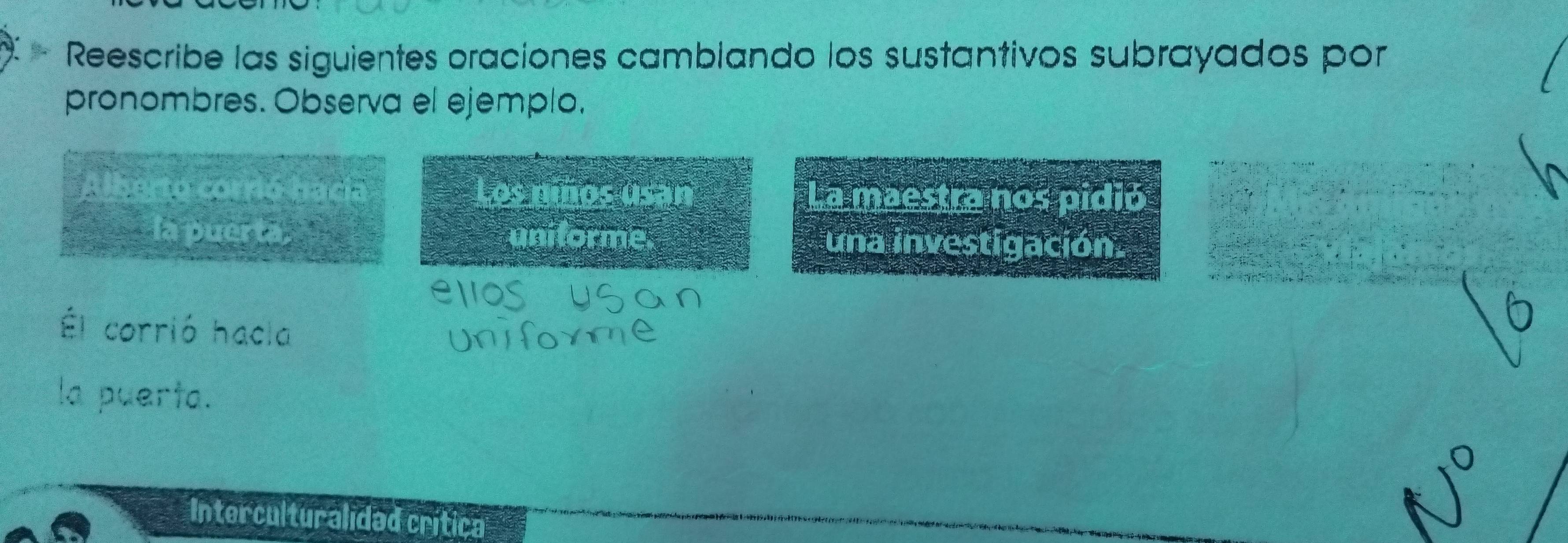 Reescribe las siguientes oraciones camblando los sustantivos subrayados por 
pronombres. Observa el ejemplo, 
Alberto corrió bacía Los niños l[?] La maestra nos pidió 
a la puerta. uniforme. una investigación. 
Él corrió hacla 
la puerta. 
Interculturalidad crítica