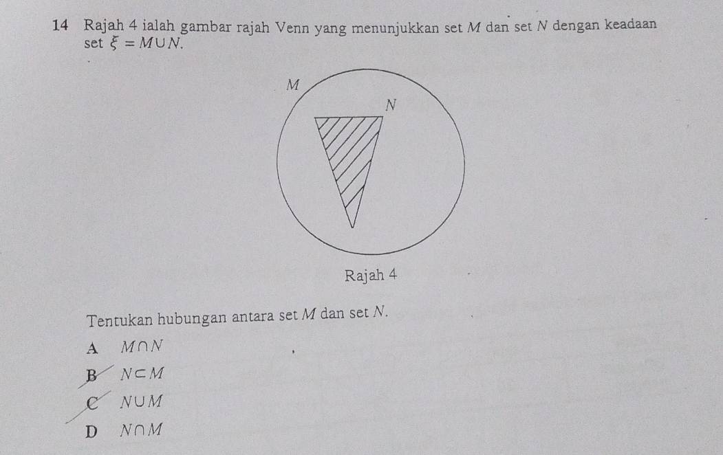 Rajah 4 ialah gambar rajah Venn yang menunjukkan set M dan set N dengan keadaan
set xi =M∪ N. 
Rajah 4
Tentukan hubungan antara set M dan set N.
A M∩ N
B N⊂ M
c N∪ M
D N∩ M