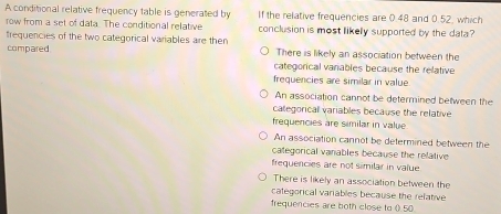 A conditional relative frequency table is generated by If the relative frequencies are 0.48 and 0.52, which
row from a set of data. The conditional relative conclusion is most likelly supported by the data?
frequencies of the two categorical variables are then There is likely an association between the
compared categorical vaniables because the relative
frequencies are similar in value
An association cannot be determined between the
categorical variables because the relative
frequencies are similar in value
An association cannot be determined between the
categorical vanables because the relative
frequencies are not similar in value
There is likely an association between the
categorical variables because the relative
frequencies are both close to ().50