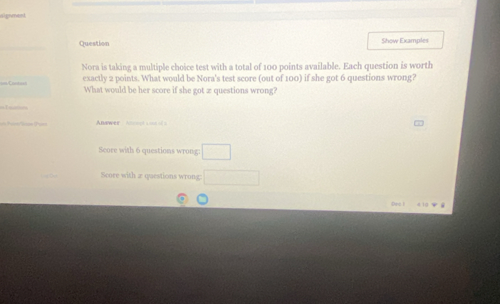 signment 
Question Show Examples 
Nora is taking a multiple choice test with a total of 100 points available. Each question is worth 
om Context exactly 2 points. What would be Nora's test score (out of 100) if she got 6 questions wrong? 
What would be her score if she got æ questions wrong? 
== Équations 
== Paint/Bacs (Poont Answer Attempt 1 ost of 2 
Score with 6 questions wrong: □ 
Score with æ questions wrong: □ 
Dec l 4.10 .