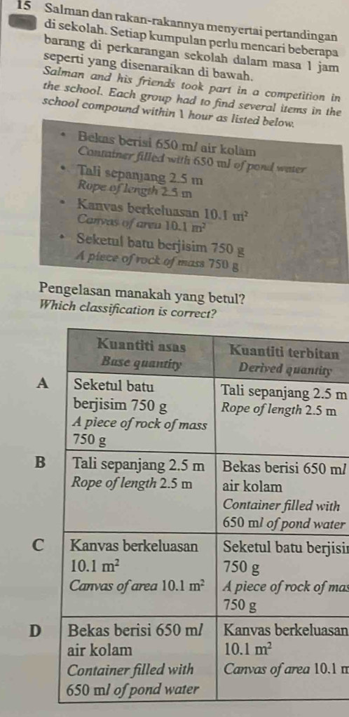 Salman dan rakan-rakannya menyertai pertandingan
di sekolah. Setiap kumpulan perlu mencari beberapa
barang di perkarangan sekolah dalam masa 1 jam
seperti yang disenaraíkan di bawah.
Salman and his friends took part in a competition in
the school. Each group had to find several items in the
school compound within I hour as listed below.
Bekas berisi 650 m/ air kolam
Container filled with 650 tJ of pond water
Tali sepanjang 2.5 m
Rope of length 2.5 m
Kanvas berkeluasan 10.1m^2
Canvas of areu 10.1m^2
Seketul batu berjisim 750 g
A piece of rock of mass 750 g
Which classification is correct?
an
y
A5 m
m
B m/
th
ter
jisi
mas
Dsan
.1 m