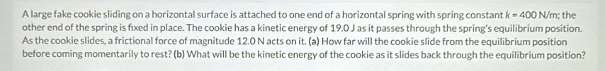 A large fake cookie sliding on a horizontal surface is attached to one end of a horizontal spring with spring constant k=400N/m; the 
other end of the spring is fixed in place. The cookie has a kinetic energy of 19.0 J as it passes through the spring's equilibrium position. 
As the cookie slides, a frictional force of magnitude 12.0 N acts on it. (a) How far will the cookie slide from the equilibrium position 
before coming momentarily to rest? (b) What will be the kinetic energy of the cookie as it slides back through the equilibrium position?