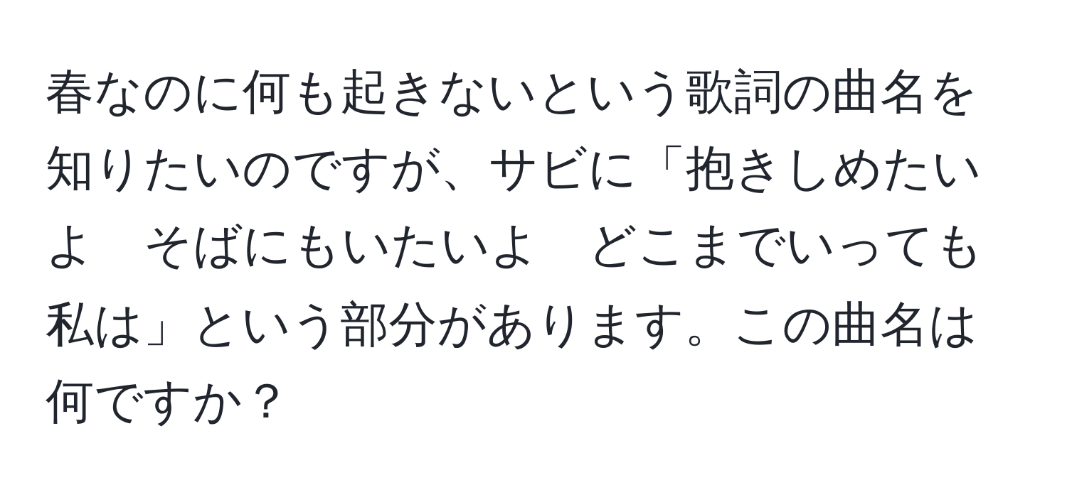 春なのに何も起きないという歌詞の曲名を知りたいのですが、サビに「抱きしめたいよ　そばにもいたいよ　どこまでいっても私は」という部分があります。この曲名は何ですか？