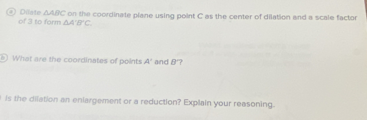 Dilate △ ABC on the coordinate plane using point C as the center of dilation and a scale factor 
of 3 to form △ A'B'C. 
b) What are the coordinates of points A' and B' ? 
is the dilation an eniargement or a reduction? Explain your reasoning.