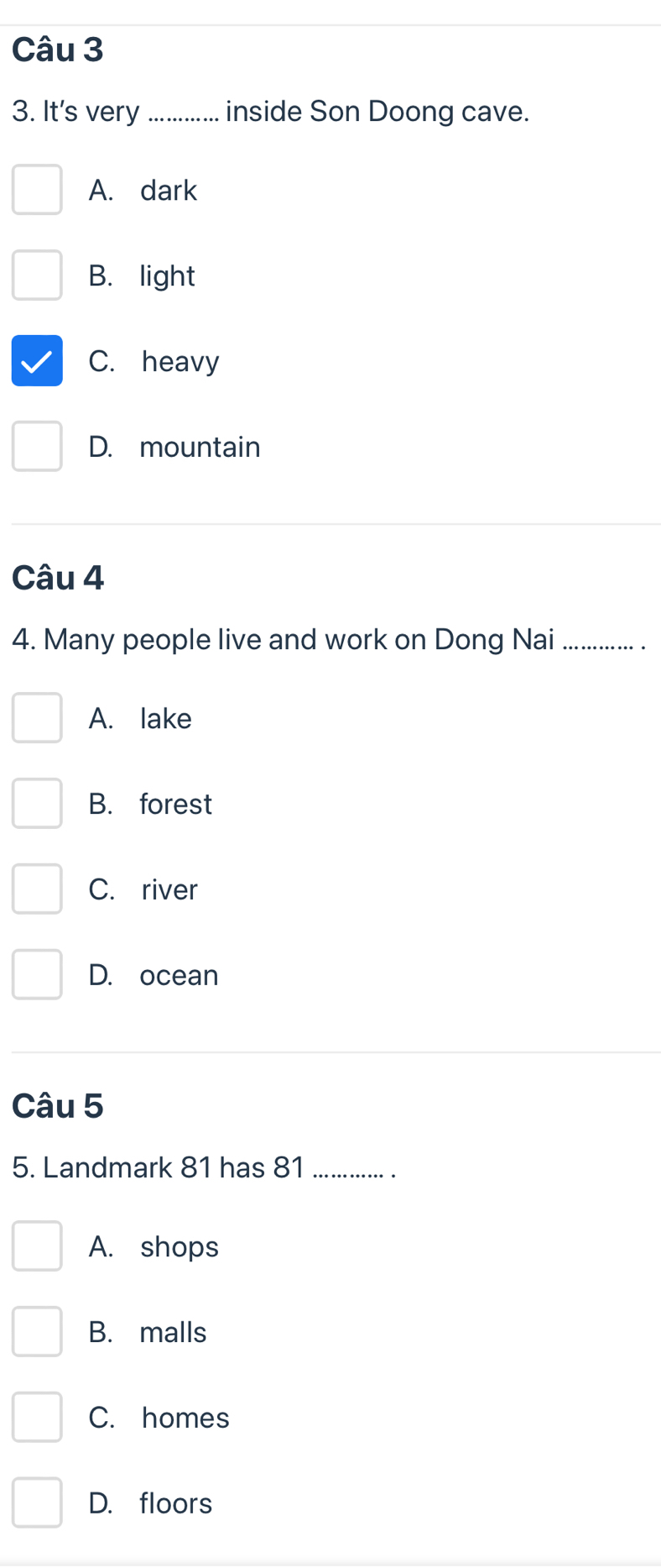It's very _inside Son Doong cave.
A. dark
B. light
C. heavy
D. mountain
Câu 4
4. Many people live and work on Dong Nai_
A. lake
B. forest
C. river
D. ocean
Câu 5
5. Landmark 81 has 81 _
A. shops
B. malls
C. homes
D. floors