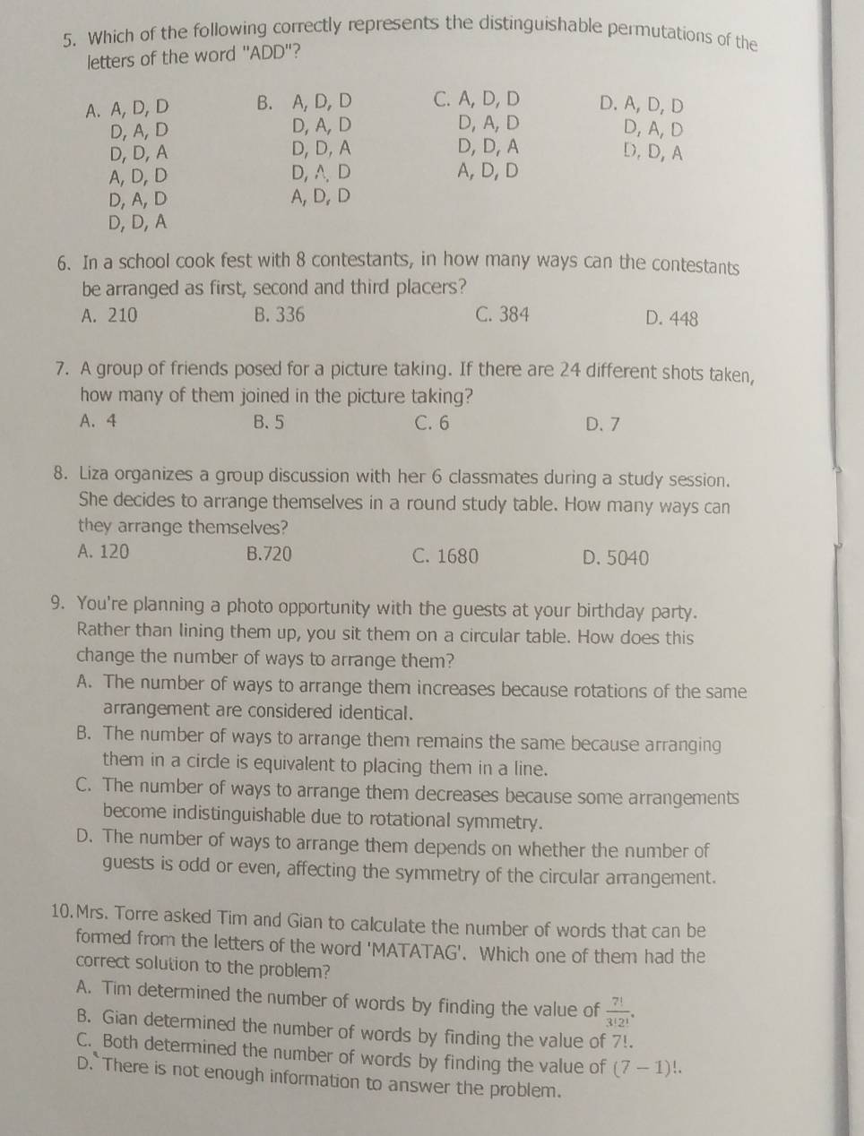 Which of the following correctly represents the distinguishable permutations of the
letters of the word "ADD"?
A. A, D,D B. A,D, D C. A, D, D D. A, D, D
D, A, D D, A, D D, A, D
D, A, D
D, D, A D,D, A D, D, A D, D, A
A, D, D D, A、D A, D, D
D,A, D A, D, D
D,D,A
6. In a school cook fest with 8 contestants, in how many ways can the contestants
be arranged as first, second and third placers?
A. 210 B. 336 C. 384 D. 448
7. A group of friends posed for a picture taking. If there are 24 different shots taken,
how many of them joined in the picture taking?
A. 4 B. 5 C. 6 D. 7
8. Liza organizes a group discussion with her 6 classmates during a study session.
She decides to arrange themselves in a round study table. How many ways can
they arrange themselves?
A. 120 B.720 C. 1680 D. 5040
9. You're planning a photo opportunity with the guests at your birthday party.
Rather than lining them up, you sit them on a circular table. How does this
change the number of ways to arrange them?
A. The number of ways to arrange them increases because rotations of the same
arrangement are considered identical.
B. The number of ways to arrange them remains the same because arranging
them in a circle is equivalent to placing them in a line.
C. The number of ways to arrange them decreases because some arrangements
become indistinguishable due to rotational symmetry.
D. The number of ways to arrange them depends on whether the number of
guests is odd or even, affecting the symmetry of the circular arrangement.
10. Mrs. Torre asked Tim and Gian to calculate the number of words that can be
formed from the letters of the word 'MATATAG'. Which one of them had the
correct solution to the problem?
A. Tim determined the number of words by finding the value of  7!/3!2! .
B. Gian determined the number of words by finding the value of 7!.
C. Both determined the number of words by finding the value of (7-1)!.
D. There is not enough information to answer the problem.