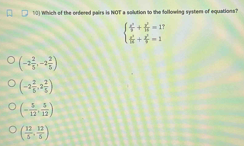 Which of the ordered pairs is NOT a solution to the following system of equations?
beginarrayl  x^2/9 + y^2/16 =13  x^2/16 + y^2/9 =1endarray.
(-2 2/5 ,-2 2/5 )
(-2 2/5 ,2 2/5 )
(- 5/12 , 5/12 )
( 12/5 , 12/5 )