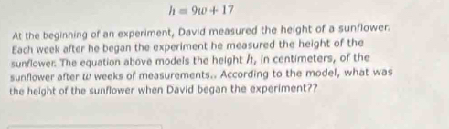 h=9w+17
At the beginning of an experiment, David measured the height of a sunflower. 
Each week after he began the experiment he measured the height of the 
sunflower. The equation above models the height /, in centimeters, of the 
sunflower after w weeks of measurements.. According to the model, what was 
the height of the sunflower when David began the experiment??