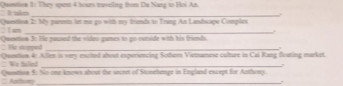 They spent 4 hours tavelling from Du Nang to Hoi An. 
` It tkes_ 
`、 
Questinn 2: My parents let me go with my friends to Trang An Landscape Complex 
2 1 um_ 
Questtion 3: Hle paused the video games to go cutside with his friends. 
C He supped_ 
Question 4: Allen is very excited about experiencing Sothern Vietnamese culture in Cai Rang fleating market. 
□ We fulled_ 
Questtina 5: No one knows about the secret of Stonehenge in England except for Anthony. 
* Aathosy _: