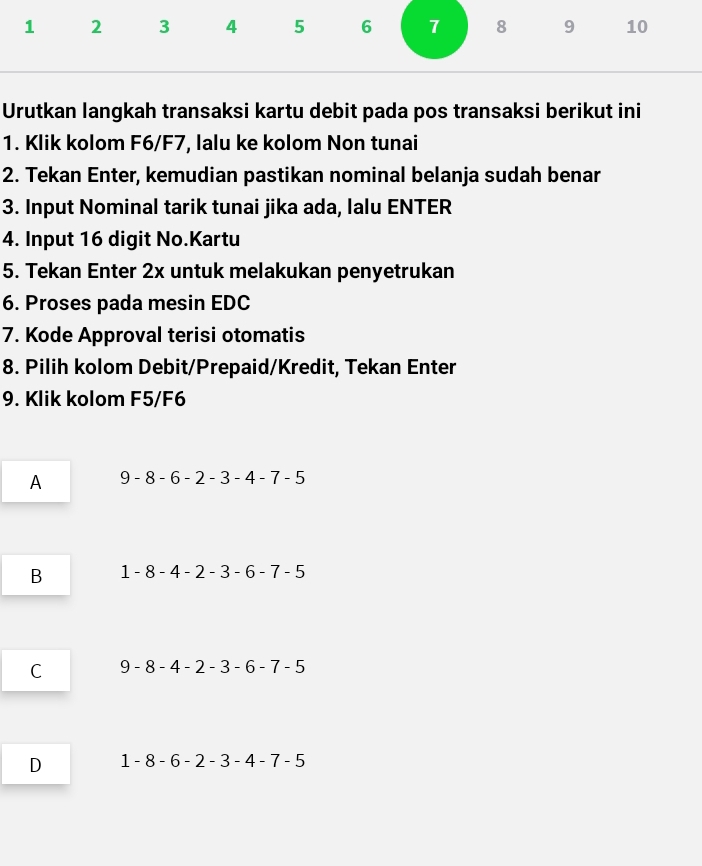 1 2 3 4 5 6 7 8 9 10
Urutkan langkah transaksi kartu debit pada pos transaksi berikut ini
1. Klik kolom F6/F7, lalu ke kolom Non tunai
2. Tekan Enter, kemudian pastikan nominal belanja sudah benar
3. Input Nominal tarik tunai jika ada, lalu ENTER
4. Input 16 digit No.Kartu
5. Tekan Enter 2x untuk melakukan penyetrukan
6. Proses pada mesin EDC
7. Kode Approval terisi otomatis
8. Pilih kolom Debit/Prepaid/Kredit, Tekan Enter
9. Klik kolom F5/F6
A 9-8-6-2-3-4-7-5
B 1-8-4-2-3-6-7-5
C 9-8-4-2-3-6-7-5
D 1-8-6-2-3-4-7-5