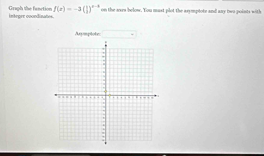 Graph the function f(x)=-3( 1/2 )^x-8 on the axes below. You must plot the asymptote and any two points with 
integer coordinates. 
Asymptote: □