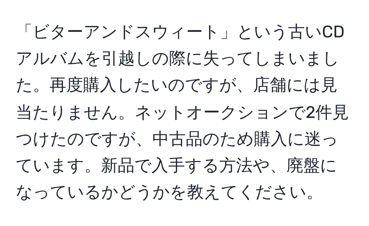 「ビターアンドスウィート」という古いCDアルバムを引越しの際に失ってしまいました。再度購入したいのですが、店舗には見当たりません。ネットオークションで2件見つけたのですが、中古品のため購入に迷っています。新品で入手する方法や、廃盤になっているかどうかを教えてください。