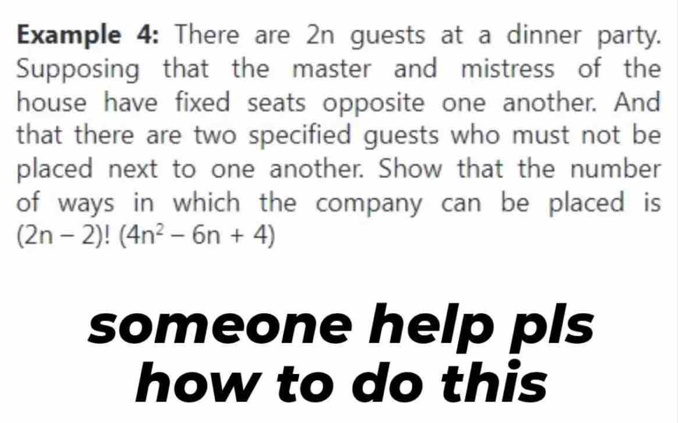 Example 4: There are 2n guests at a dinner party. 
Supposing that the master and mistress of the 
house have fixed seats opposite one another. And 
that there are two specified guests who must not be 
placed next to one another. Show that the number 
of ways in which the company can be placed is
(2n-2)!(4n^2-6n+4)
someone help pls 
how to do this