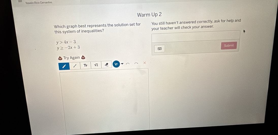 Yoselin Rico Cervantes
Warm Up 2
Which graph best represents the solution set for You still haven't answered correctly, ask for help and
this system of inequalities? your teacher will check your answer.
y>4x-3
y≥ -2x+3
Submit
Try Again
×
1 Tr
