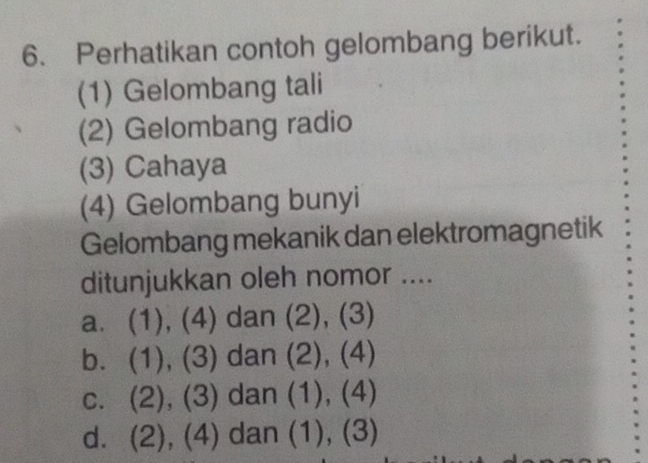 Perhatikan contoh gelombang berikut.
(1) Gelombang tali
(2) Gelombang radio
(3) Cahaya
(4) Gelombang bunyi
Gelombang mekanik dan elektromagnetik
ditunjukkan oleh nomor ....
a. (1), (4) dan (2), (3)
b. (1), (3) dan (2), (4)
c. (2), (3) dan (1), (4)
d. (2), (4) dan (1), (3)