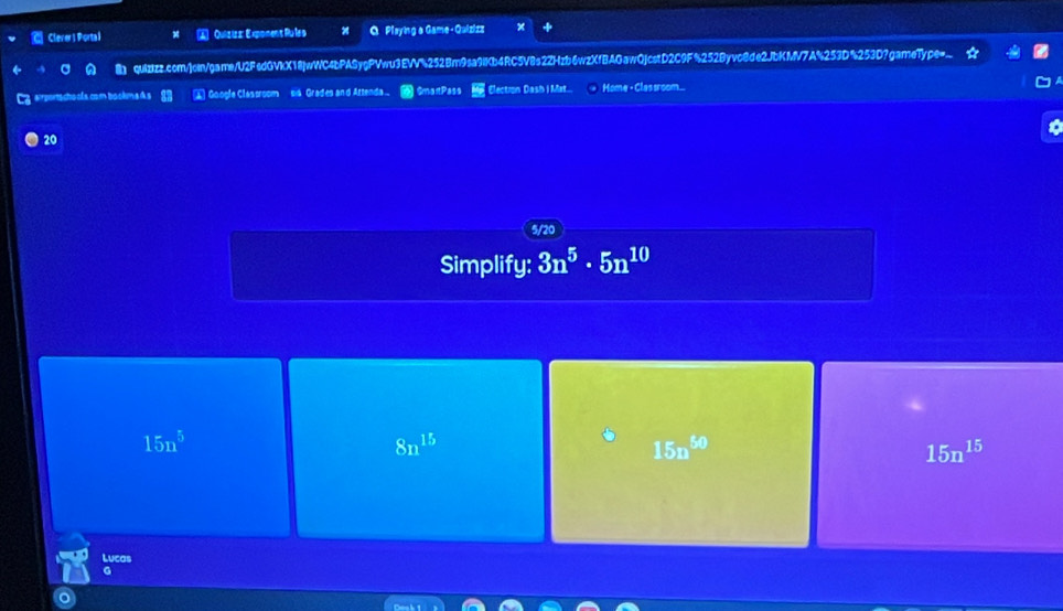 Clever 1 Porta Quiaiss: Exponent Rule s Q Playing a Game - Quizizz
quiztzz.com/join/game/U2FedGVkX18jwWC4bPASygPVwu3EVV%252Bm9sa9lKb4RC5V8s2ZHzb6wzXfBAGawQjcstD2C9F%252Byvc8de2JbKMV7A%253D%253D?gameType=...
Cz arports cho cla co m bo clum a ds Google Classroom ws Grades and Artenda OmantPas s Election Dash I Mat. Home - Clas sroom...
20
Simplify: 3n^5· 5n^(10)
15n^5
8n^(15)
15n^(50)
15n^(15)
Lucas
G