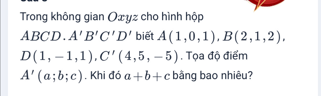 Trong không gian Oxyz cho hình hộp
ABCD. A'B'C'D' biết A(1,0,1), B(2,1,2),
D(1,-1,1), C'(4,5,-5). Tọa độ điểm
A'(a;b;c). Khi đó a+b+c bằng bao nhiêu?