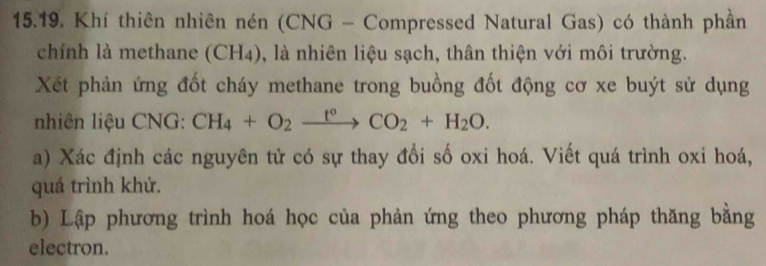 Khí thiên nhiên nén (CNG - Compressed Natural Gas) có thành phần 
chính là methane (CH4), là nhiên liệu sạch, thân thiện với môi trường. 
Xét phản ứng đốt cháy methane trong buồng đốt động cơ xe buýt sử dụng 
nhiên liệu CNG: CH_4+O_2xrightarrow t°CO_2+H_2O. 
a) Xác định các nguyên tử có sự thay đổi số oxi hoá. Viết quá trình oxi hoá, 
quá trình khử. 
b) Lập phương trình hoá học của phản ứng theo phương pháp thăng bằng 
electron.