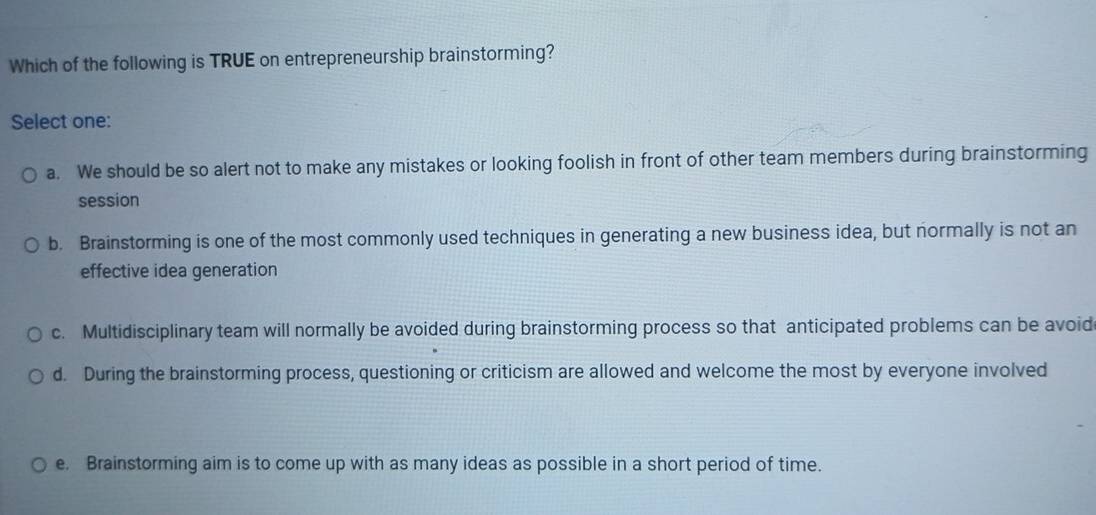 Which of the following is TRUE on entrepreneurship brainstorming?
Select one:
a. We should be so alert not to make any mistakes or looking foolish in front of other team members during brainstorming
session
b. Brainstorming is one of the most commonly used techniques in generating a new business idea, but normally is not an
effective idea generation
c. Multidisciplinary team will normally be avoided during brainstorming process so that anticipated problems can be avoid
d. During the brainstorming process, questioning or criticism are allowed and welcome the most by everyone involved
e. Brainstorming aim is to come up with as many ideas as possible in a short period of time.