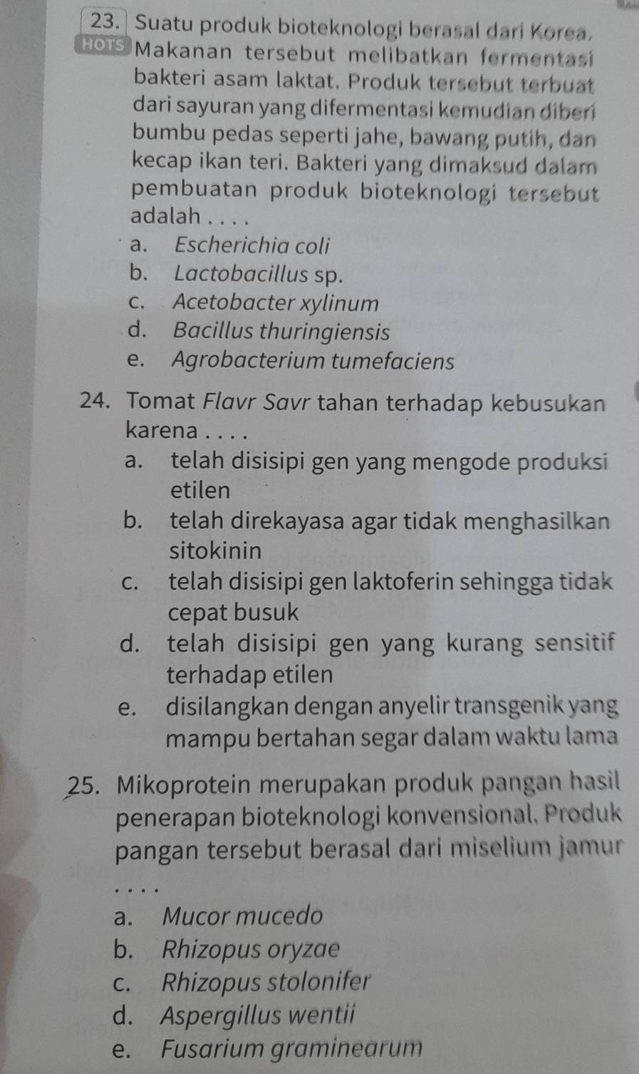 Suatu produk bioteknologi berasal dari Korea.
HOTS Makanan tersebut melibatkan fermentas
bakteri asam laktat. Produk tersebut terbuat
dari sayuran yang difermentasi kemudian diber
bumbu pedas seperti jahe, bawang putih, dan
kecap ikan teri. Bakteri yang dimaksud dalam
pembuatan produk bioteknologi tersebut 
adalah . . . .
a. Escherichia coli
b. Lactobacillus sp.
c. Acetobacter xylinum
d. Bacillus thuringiensis
e. Agrobacterium tumefaciens
24. Tomat Flavr Savr tahan terhadap kebusukan
karena . . . .
a. telah disisipi gen yang mengode produksi
etilen
b. telah direkayasa agar tidak menghasilkan
sitokinin
c. telah disisipi gen laktoferin sehingga tidak
cepat busuk
d. telah disisipi gen yang kurang sensitif
terhadap etilen
e. disilangkan dengan anyelir transgenik yang
mampu bertahan segar dalam waktu lama
25. Mikoprotein merupakan produk pangan hasil
penerapan bioteknologi konvensional. Produk
pangan tersebut berasal dari miselium jamur
a. Mucor mucedo
b. Rhizopus oryzae
c. Rhizopus stolonifer
d. Aspergillus wentii
e. Fusarium graminearum