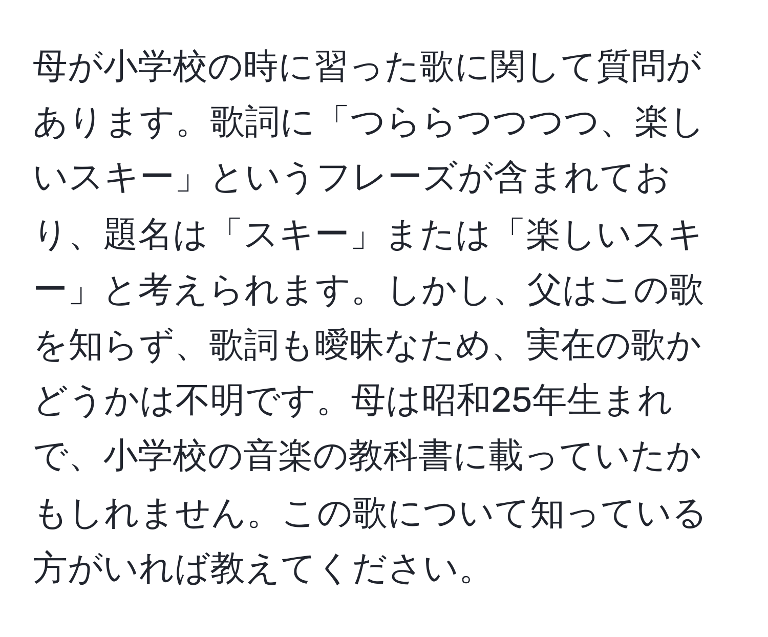 母が小学校の時に習った歌に関して質問があります。歌詞に「つららつつつつ、楽しいスキー」というフレーズが含まれており、題名は「スキー」または「楽しいスキー」と考えられます。しかし、父はこの歌を知らず、歌詞も曖昧なため、実在の歌かどうかは不明です。母は昭和25年生まれで、小学校の音楽の教科書に載っていたかもしれません。この歌について知っている方がいれば教えてください。