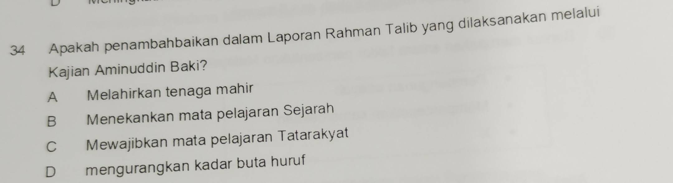 Apakah penambahbaikan dalam Laporan Rahman Talib yang dilaksanakan melalui
Kajian Aminuddin Baki?
A Melahirkan tenaga mahir
B Menekankan mata pelajaran Sejarah
C Mewajibkan mata pelajaran Tatarakyat
D mengurangkan kadar buta huruf