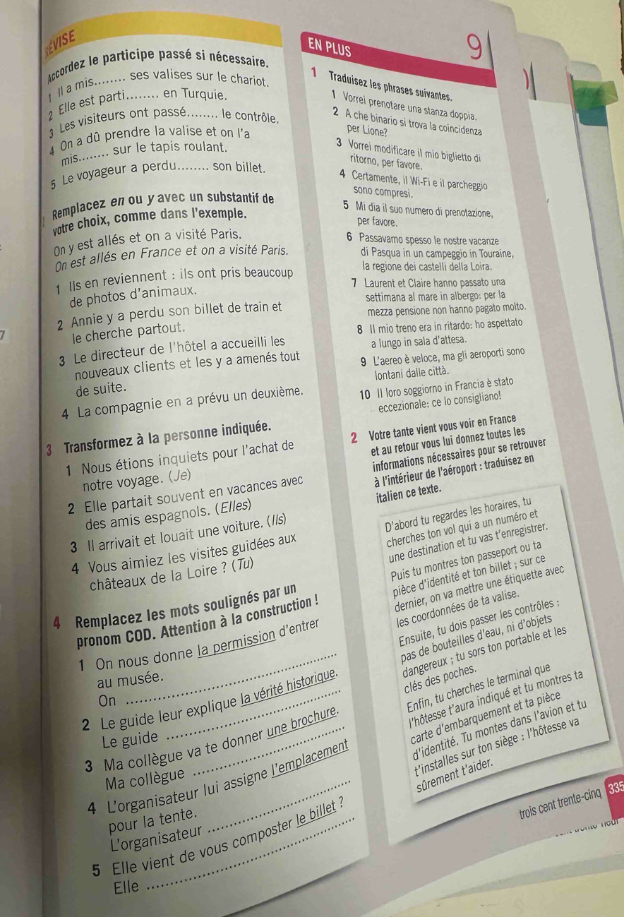 EVISE
EN PLUS
Accordez le participe passé si nécessaire. 9
I a mis........ ses valises sur le chariot.
1 Traduísez les phrases suívantes,
2  Elle est parti........ en Turquie.
Vorrei prenotare una stanza doppia.
Les visiteurs ont passé. _le contrôle.
2 A che binario si trova la coincidenza
4 On a dû prendre la valise et on l'a
per Lione?
mis........ sur le tapis roulant.
3 Vorrei modificare il mio biglietto di
ritorno, per favore.
5 Le voyageur a perdu._ son billet.
4 Certamente, il Wi-Fi e il parcheggio
sono compresi.
Remplacez en ou y avec un substantif de
5 Mi dia íl suo numero di prenotazione,
votre choix, comme dans l'exemple.
per favore.
On y est allés et on a visité Paris.
6 Passavamo spesso le nostre vacanze
On est allés en France et on a visité Paris. di Pasqua in un campeggio in Touraine.
1 Ils en reviennent : ils ont pris beaucoup
la regione dei castelli della Loira.
7 Laurent et Claire hanno passato una
de photos d'animaux.
settimana al mare in albergo: per la
2 Annie y a perdu son billet de train et
mezza pensione non hanno pagato molto.
le cherche partout.
8 11 mio treno era in ritardo: ho aspettato
3 Le directeur de l'hôtel a accueilli les
a lungo in sala d'attesa.
nouveaux clients et les y a amenés tout 9 L'aereo è veloce, ma gli aeroporti sono
de suite. lontani dalle città.
4 La compagnie en a prévu un deuxième. 10 II loro soggiorno in Francia è stato
3 Transformez à la personne indiquée. eccezionale: ce lo consigliano!
et au retour vous lui donnez toutes les
1 Nous étions inquiets pour l'achat de 2 Votre tante vient vous voir en France
2 Elle partait souvent en vacances avec informations nécessaires pour se retrouver
notre voyage. (Je)
à l'intérieur de l'aéroport : traduisez en
italien ce texte.
des amis espagnols. (Elles)
D'abord tu regardes les horaires, tu
cherches ton vol qui a un numéro et
3 Il arrivait et louait une voiture. (//s)
une destination et tu vas t’enregistrer.
4 Vous aimiez les visites guidées aux
châteaux de la Loire ? (Tu)
dièce d'identité et ton billet ; sur ce
dernier, on va mettre une étiquette avec
pronom COD. Attention à la construction ! Puis tu montres ton passeport ou ta
4 Remplacez les mots soulignés par un
les coordonnées de ta valise.
Ensuite, tu dois passer les contrôles ;
1 On nous donne la permission d'entrer
2 Le guide leur explique la vérité historique pas de bouteilles d'eau, ni d’objets
au musée.
dangereux ; tu sors ton portable et les clés des poches.
'hôtesse t'aura indiqué et tu montres ta
On
3 Ma collègue va te donner une brochure Enfin, tu cherches le terminal que
d'identité. Tu montes dans l'avion et tu
Le guide
t'installes sur ton siège : l'hôtesse va
4 L'organisateur lui assigne l'emplacemen carte d'embarquement et ta pièce
sûrement t'aider.
Ma collègue
5 Elle vient de vous composter le billet
trois cent trente-cinq 335
pour la tente.
L'organisateur
Elle