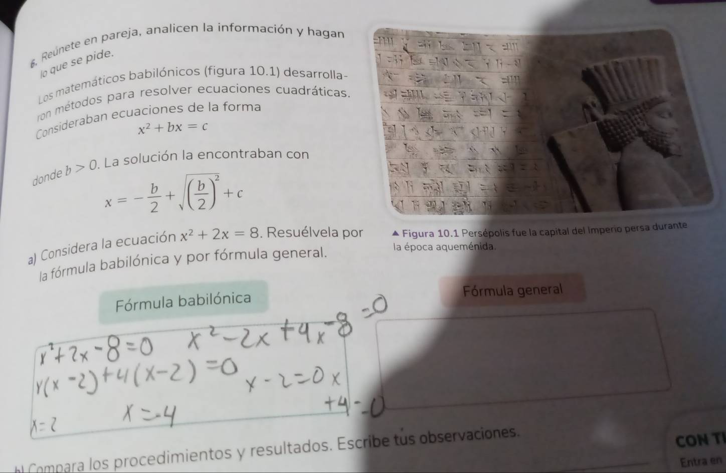 6, Reúnete en pareja, analicen la información y hagan 
lo que se pide. 
Los matemáticos babilónicos (figura 10.1) desarrolla- 
ron métodos para resolver ecuaciones cuadráticas. 
Consideraban ecuaciones de la forma
x^2+bx=c
donde b>0. La solución la encontraban con
x=- b/2 +sqrt((frac b)2)^2+c
a) Considera la ecuación x^2+2x=8. Resuélvela por Figura 10.1 Persépolis fue la capital del Imperio persa durante 
la fórmula babilónica y por fórmula general. 
la época aqueménida. 
Fórmula babilónica Fórmula general 
Compara los procedimientos y resultados. Escribe tus observaciones._ 
CON TI 
Entra en